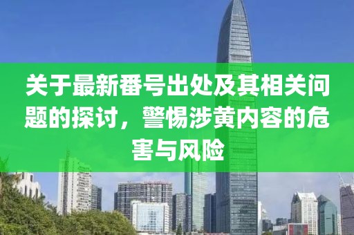 關(guān)于最新番號(hào)出處及其相關(guān)問題的探討，警惕涉黃內(nèi)容的危害與風(fēng)險(xiǎn)