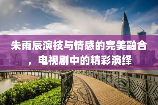 朱雨辰演技與情感的完美融合，電視劇中的精彩演繹