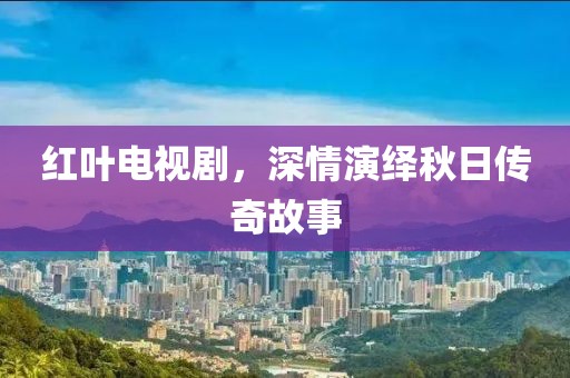紅葉電視劇，深情演繹秋日傳奇故事