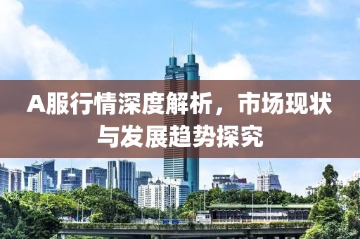 A服行情深度解析，市場現(xiàn)狀與發(fā)展趨勢探究