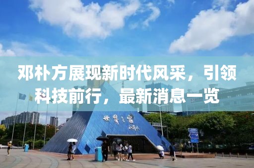 鄧樸方展現(xiàn)新時代風采，引領科技前行，最新消息一覽