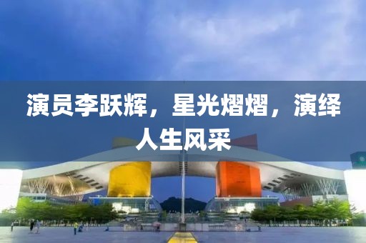 演員李躍輝，星光熠熠，演繹人生風(fēng)采