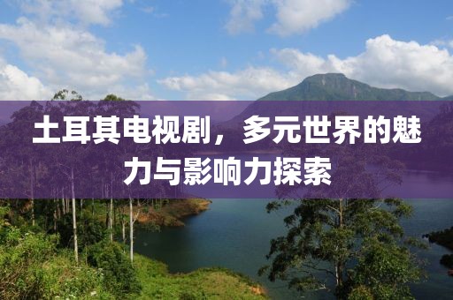 土耳其電視劇，多元世界的魅力與影響力探索