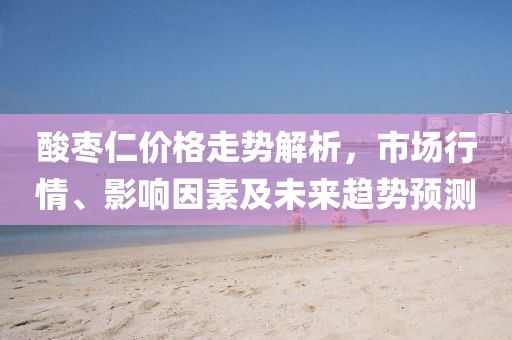 酸棗仁價(jià)格走勢(shì)解析，市場(chǎng)行情、影響因素及未來(lái)趨勢(shì)預(yù)測(cè)