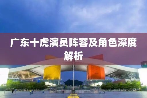 廣東十虎演員陣容及角色深度解析