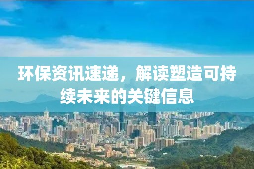 環(huán)保資訊速遞，解讀塑造可持續(xù)未來的關鍵信息