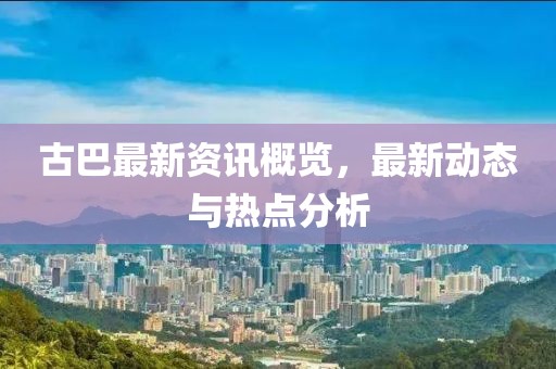 古巴最新資訊概覽，最新動(dòng)態(tài)與熱點(diǎn)分析