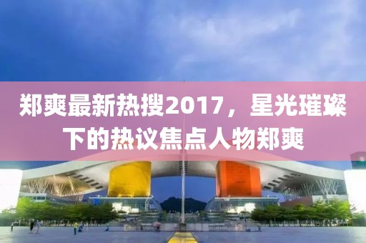 鄭爽最新熱搜2017，星光璀璨下的熱議焦點人物鄭爽