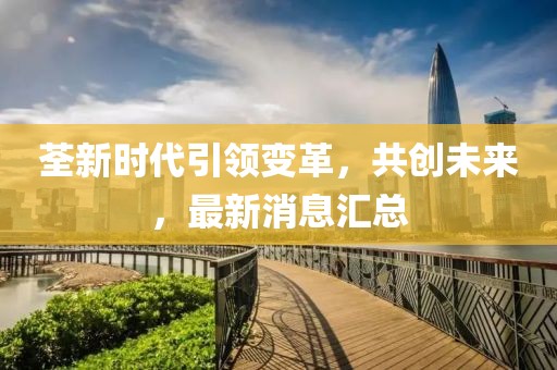 荃新時(shí)代引領(lǐng)變革，共創(chuàng)未來，最新消息匯總