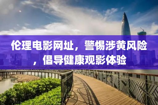 倫理電影網(wǎng)址，警惕涉黃風(fēng)險，倡導(dǎo)健康觀影體驗