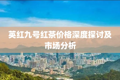 英紅九號(hào)紅茶價(jià)格深度探討及市場(chǎng)分析