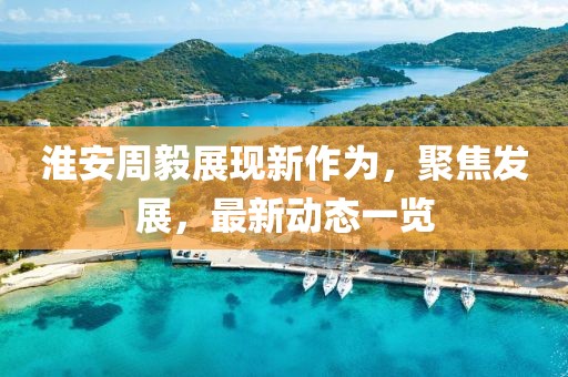 淮安周毅展現(xiàn)新作為，聚焦發(fā)展，最新動(dòng)態(tài)一覽