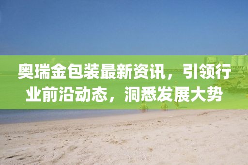 奧瑞金包裝最新資訊，引領(lǐng)行業(yè)前沿動態(tài)，洞悉發(fā)展大勢