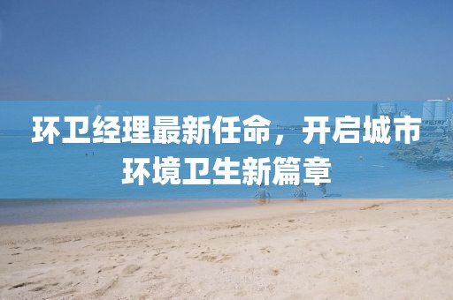 環(huán)衛(wèi)經(jīng)理最新任命，開啟城市環(huán)境衛(wèi)生新篇章