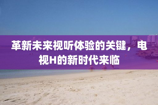 革新未來視聽體驗的關(guān)鍵，電視H的新時代來臨