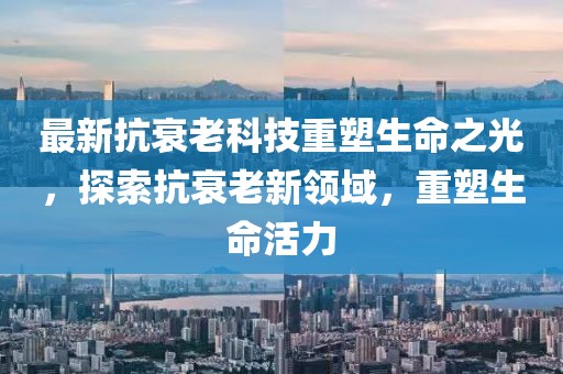 最新抗衰老科技重塑生命之光，探索抗衰老新領域，重塑生命活力