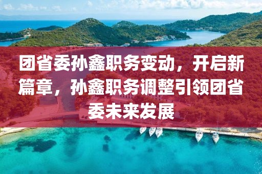 團省委孫鑫職務變動，開啟新篇章，孫鑫職務調(diào)整引領(lǐng)團省委未來發(fā)展