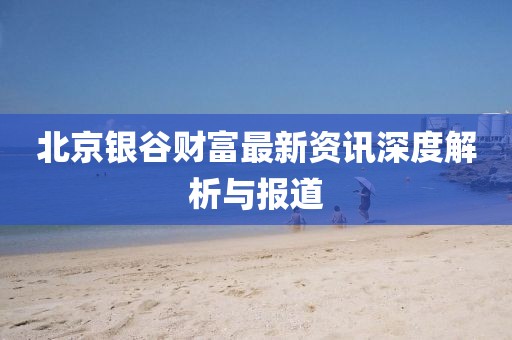 北京銀谷財(cái)富最新資訊深度解析與報(bào)道