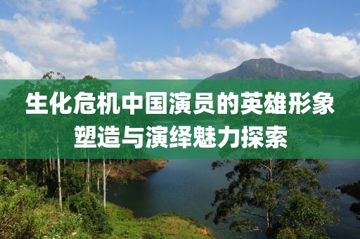 生化危機(jī)中國演員的英雄形象塑造與演繹魅力探索