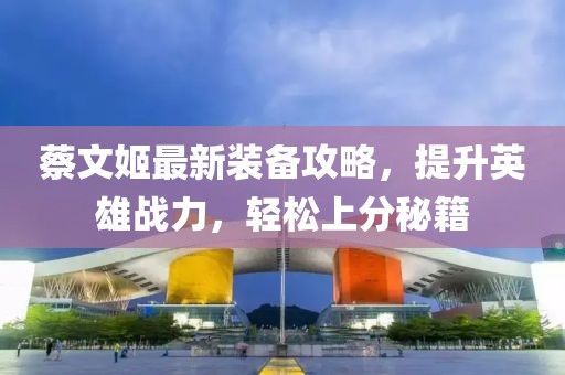 蔡文姬最新裝備攻略，提升英雄戰(zhàn)力，輕松上分秘籍