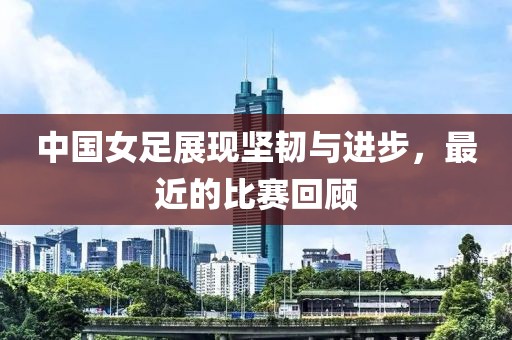 中國女足展現(xiàn)堅(jiān)韌與進(jìn)步，最近的比賽回顧