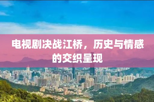 電視劇決戰(zhàn)江橋，歷史與情感的交織呈現(xiàn)