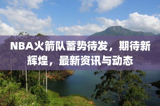 NBA火箭隊蓄勢待發(fā)，期待新輝煌，最新資訊與動態(tài)