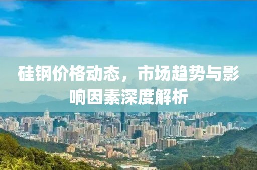 硅鋼價(jià)格動(dòng)態(tài)，市場(chǎng)趨勢(shì)與影響因素深度解析