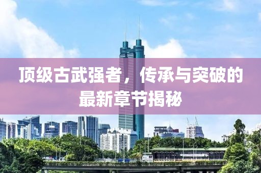 頂級古武強(qiáng)者，傳承與突破的最新章節(jié)揭秘