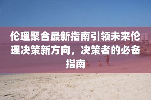 倫理聚合最新指南引領(lǐng)未來倫理決策新方向，決策者的必備指南