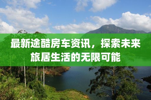 最新途酷房車(chē)資訊，探索未來(lái)旅居生活的無(wú)限可能