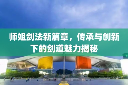 師姐劍法新篇章，傳承與創(chuàng)新下的劍道魅力揭秘