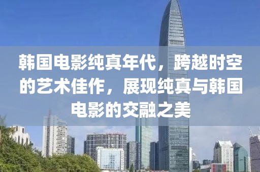 韓國電影純真年代，跨越時空的藝術(shù)佳作，展現(xiàn)純真與韓國電影的交融之美