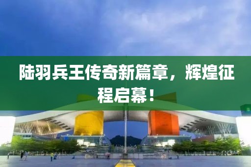 陸羽兵王傳奇新篇章，輝煌征程啟幕！