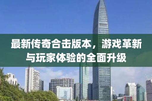 最新傳奇合擊版本，游戲革新與玩家體驗(yàn)的全面升級