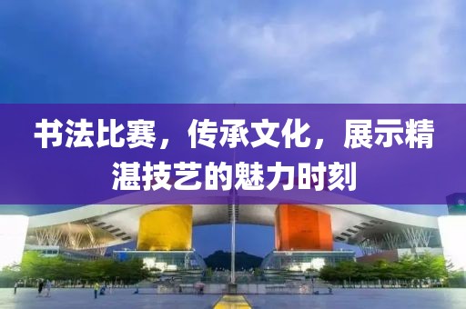 書法比賽，傳承文化，展示精湛技藝的魅力時刻
