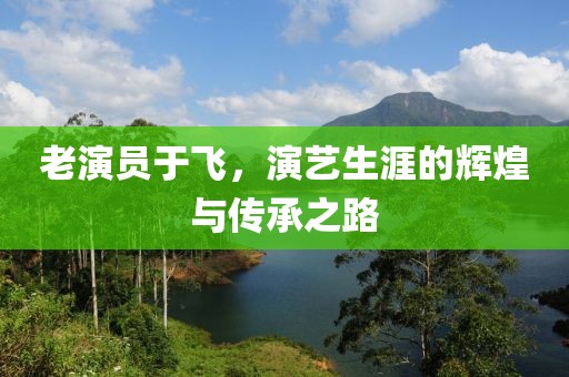 老演員于飛，演藝生涯的輝煌與傳承之路