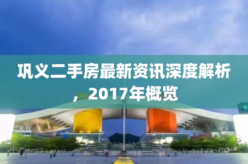 鞏義二手房最新資訊深度解析，2017年概覽