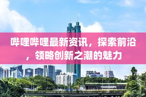 嗶哩嗶哩最新資訊，探索前沿，領(lǐng)略創(chuàng)新之潮的魅力