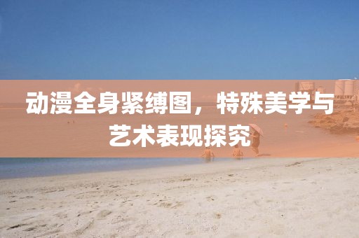 動(dòng)漫全身緊縛圖，特殊美學(xué)與藝術(shù)表現(xiàn)探究