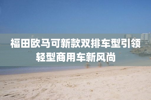 福田歐馬可新款雙排車型引領(lǐng)輕型商用車新風(fēng)尚