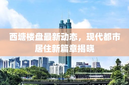 西塘樓盤(pán)最新動(dòng)態(tài)，現(xiàn)代都市居住新篇章揭曉