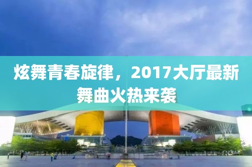 炫舞青春旋律，2017大廳最新舞曲火熱來襲