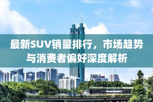 最新SUV銷量排行，市場(chǎng)趨勢(shì)與消費(fèi)者偏好深度解析