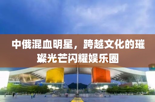 中俄混血明星，跨越文化的璀璨光芒閃耀娛樂(lè)圈