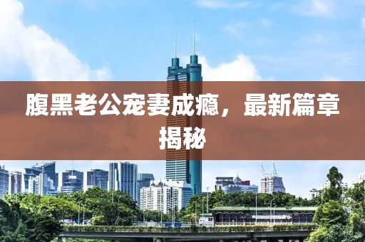 腹黑老公寵妻成癮，最新篇章揭秘
