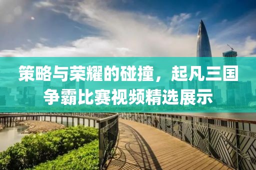 策略與榮耀的碰撞，起凡三國爭霸比賽視頻精選展示