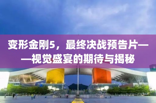 變形金剛5，最終決戰(zhàn)預(yù)告片——視覺盛宴的期待與揭秘