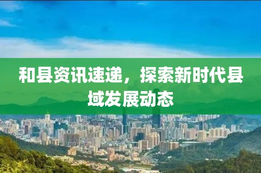 和縣資訊速遞，探索新時代縣域發(fā)展動態(tài)