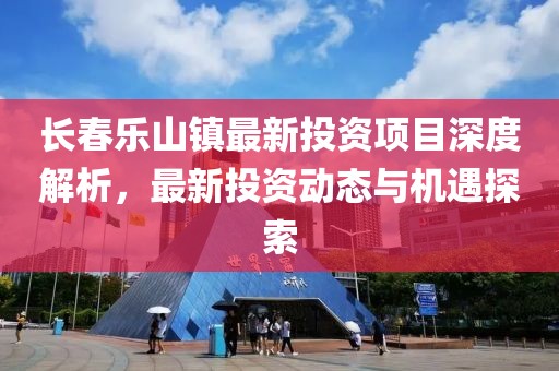 長春樂山鎮(zhèn)最新投資項目深度解析，最新投資動態(tài)與機遇探索